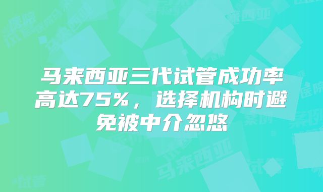 马来西亚三代试管成功率高达75%,选择机构时避免被中介忽悠