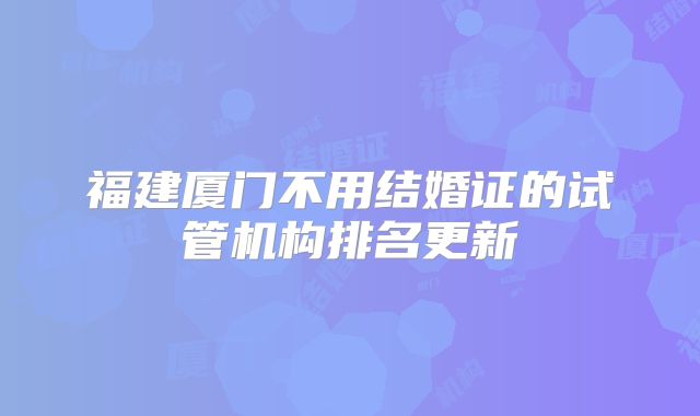 福建厦门不用结婚证的试管机构排名更新
