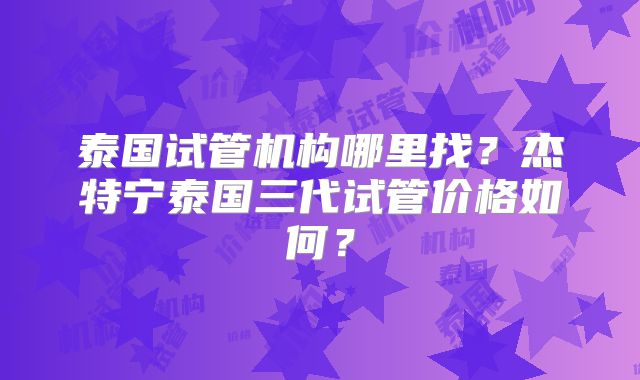 泰国试管机构哪里找？杰特宁泰国三代试管价格如何？