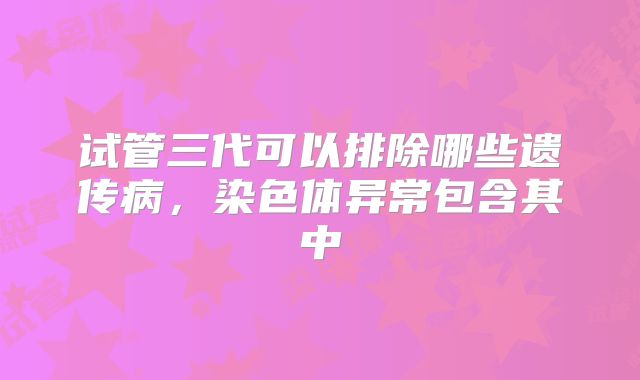 试管三代可以排除哪些遗传病,染色体异常包含其中