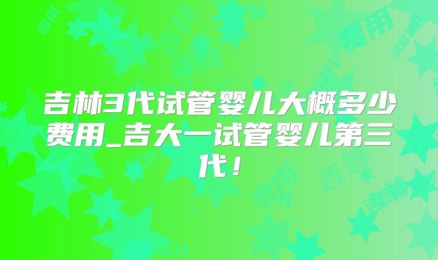 吉林3代试管婴儿大概多少费用_吉大一试管婴儿第三代！