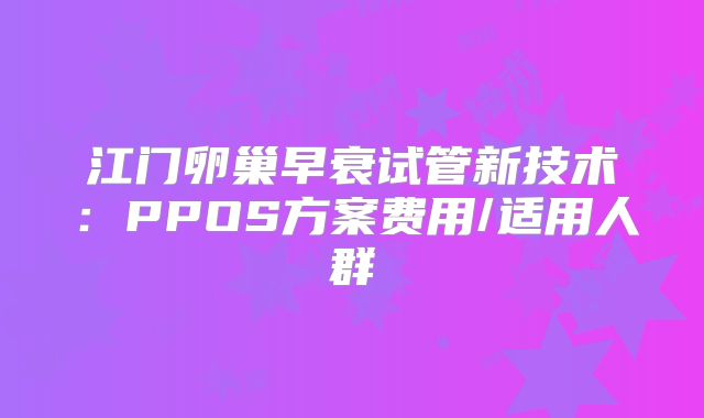 江门卵巢早衰试管新技术：PPOS方案费用/适用人群