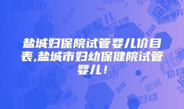盐城妇保院试管婴儿价目表,盐城市妇幼保健院试管婴儿！