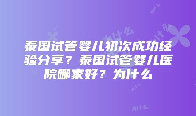 泰国试管婴儿初次成功经验分享？泰国试管婴儿医院哪家好？为什么