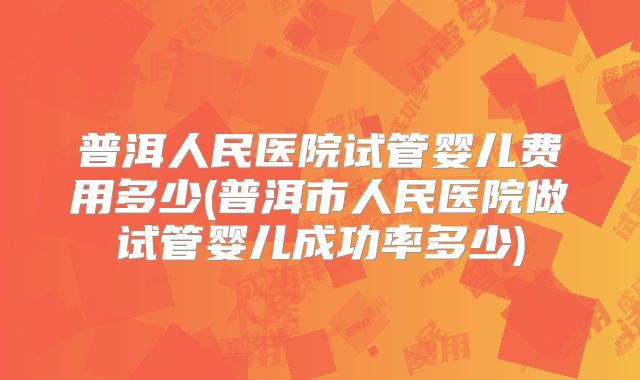 普洱人民医院试管婴儿费用多少(普洱市人民医院做试管婴儿成功率多少)