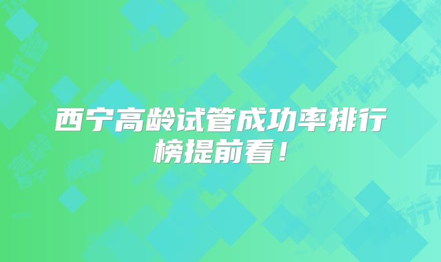 西宁高龄试管成功率排行榜提前看!