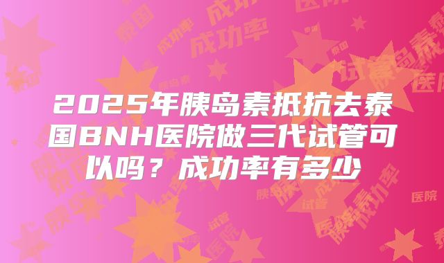 2025年胰岛素抵抗去泰国BNH医院做三代试管可以吗?成功率有多少