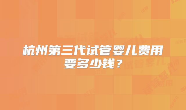 杭州第三代试管婴儿费用要多少钱?