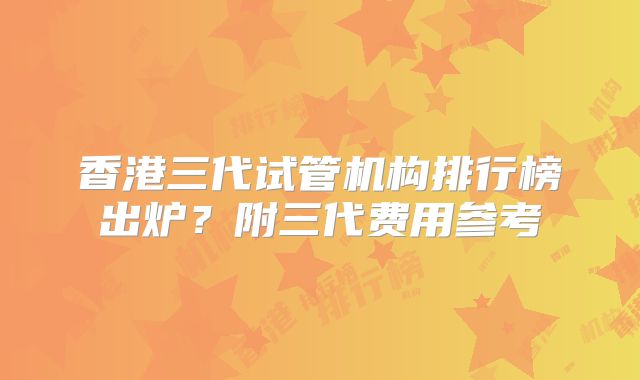 香港三代试管机构排行榜出炉？附三代费用参考