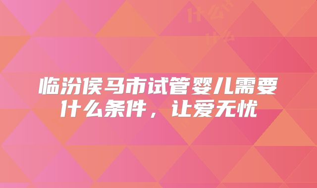 临汾侯马市试管婴儿需要什么条件,让爱无忧