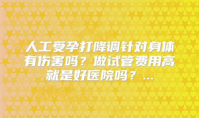 人工受孕打降调针对身体有伤害吗?做试管费用高就是好医院吗?...