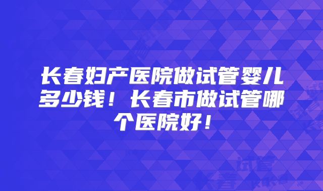长春妇产医院做试管婴儿多少钱!长春市做试管哪个医院好!