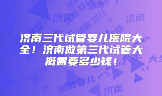 济南三代试管婴儿医院大全!济南做第三代试管大概需要多少钱!