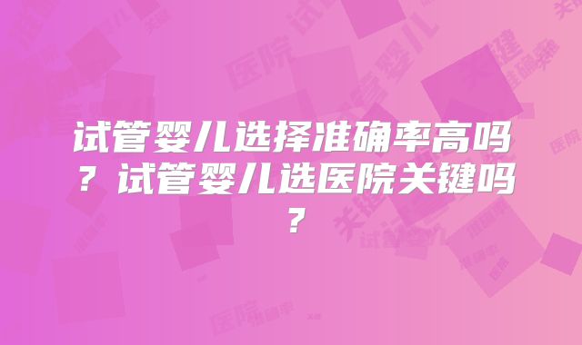 试管婴儿选择准确率高吗？试管婴儿选医院关键吗？