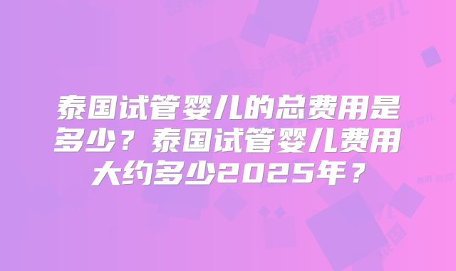 泰国试管婴儿的总费用是多少？泰国试管婴儿费用大约多少2025年？