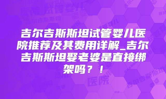 吉尔吉斯斯坦试管婴儿医院推荐及其费用详解_吉尔吉斯斯坦娶老婆是直接绑架吗？！