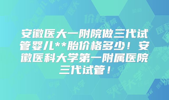 安徽医大一附院做三代试管婴儿**胎价格多少！安徽医科大学第一附属医院三代试管！