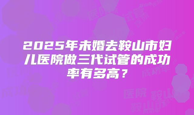 2025年未婚去鞍山市妇儿医院做三代试管的成功率有多高?