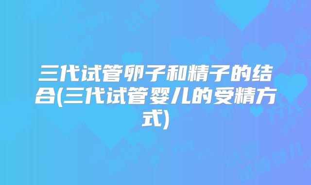 三代试管卵子和精子的结合(三代试管婴儿的受精方式)