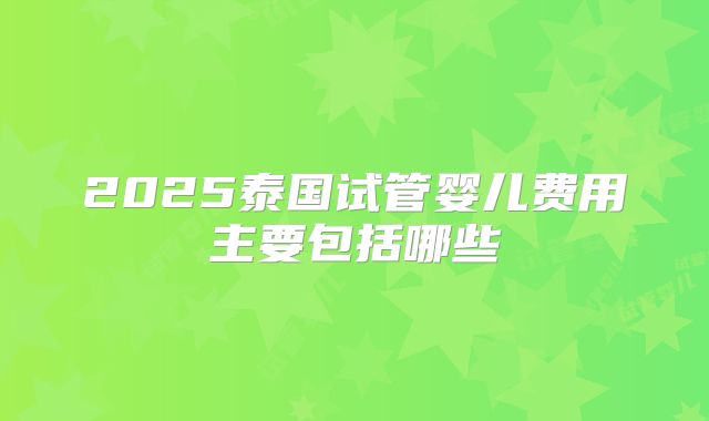2025泰国试管婴儿费用主要包括哪些