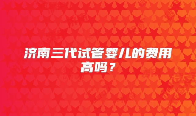 济南三代试管婴儿的费用高吗?