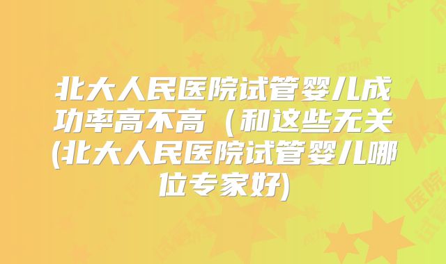 北大人民医院试管婴儿成功率高不高(和这些无关(北大人民医院试管婴儿哪位专家好)