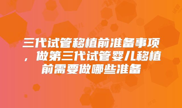 三代试管移植前准备事项,做第三代试管婴儿移植前需要做哪些准备