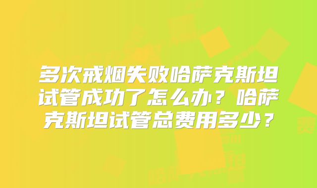 多次戒烟失败哈萨克斯坦试管成功了怎么办？哈萨克斯坦试管总费用多少？