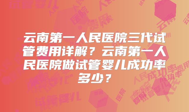 云南第一人民医院三代试管费用详解?云南第一人民医院做试管婴儿成功率多少?