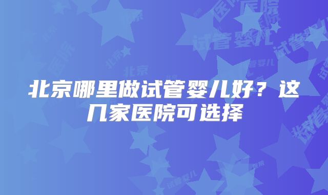 北京哪里做试管婴儿好?这几家医院可选择