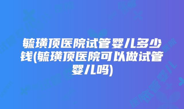 毓璜顶医院试管婴儿多少钱(毓璜顶医院可以做试管婴儿吗)