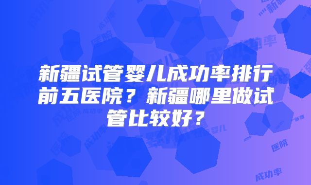 新疆试管婴儿成功率排行前五医院？新疆哪里做试管比较好？