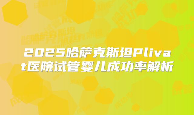 2025哈萨克斯坦Plivat医院试管婴儿成功率解析