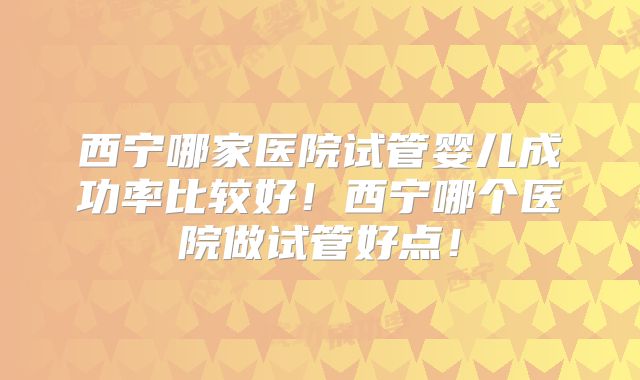 西宁哪家医院试管婴儿成功率比较好!西宁哪个医院做试管好点!