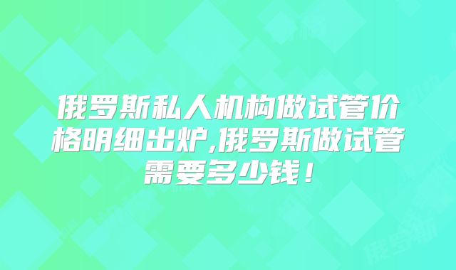 俄罗斯私人机构做试管价格明细出炉,俄罗斯做试管需要多少钱!