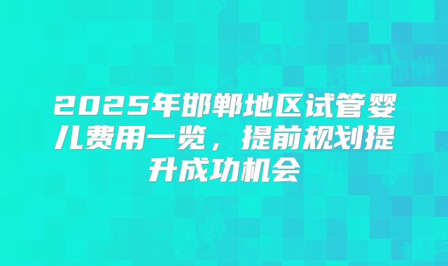 2025年邯郸地区试管婴儿费用一览，提前规划提升成功机会