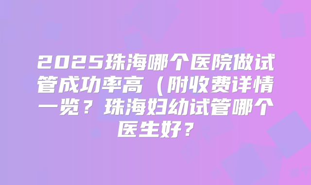 2025珠海哪个医院做试管成功率高(附收费详情一览?珠海妇幼试管哪个医生好?