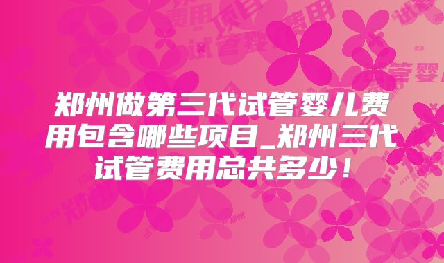 郑州做第三代试管婴儿费用包含哪些项目_郑州三代试管费用总共多少！