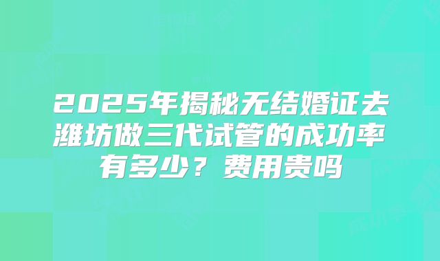 2025年揭秘无结婚证去潍坊做三代试管的成功率有多少？费用贵吗