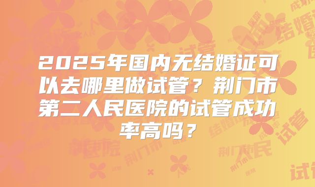 2025年国内无结婚证可以去哪里做试管？荆门市第二人民医院的试管成功率高吗？