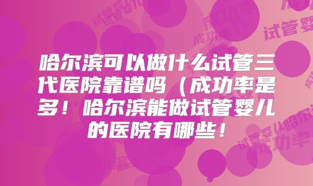 哈尔滨可以做什么试管三代医院靠谱吗（成功率是多！哈尔滨能做试管婴儿的医院有哪些！