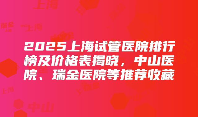 2025上海试管医院排行榜及价格表揭晓，中山医院、瑞金医院等推荐收藏
