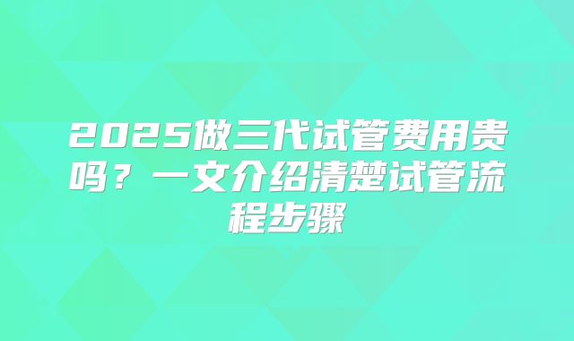 2025做三代试管费用贵吗？一文介绍清楚试管流程步骤