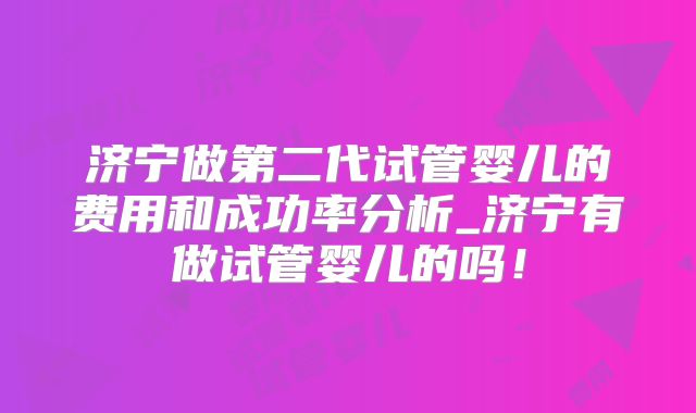 济宁做第二代试管婴儿的费用和成功率分析_济宁有做试管婴儿的吗!