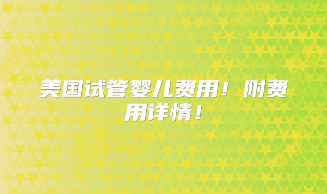 美国试管婴儿费用！附费用详情！