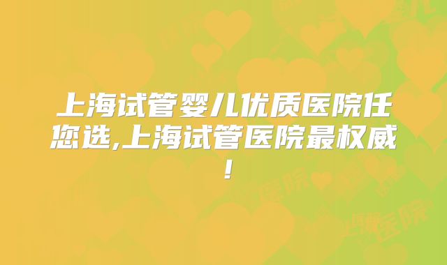 上海试管婴儿优质医院任您选,上海试管医院最权威!