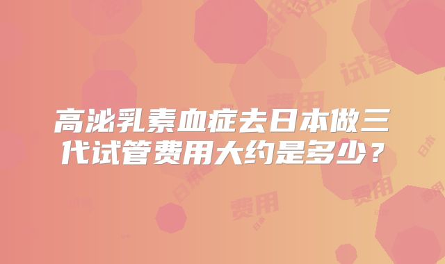 高泌乳素血症去日本做三代试管费用大约是多少?