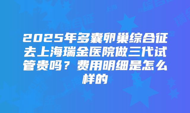 2025年多囊卵巢综合征去上海瑞金医院做三代试管贵吗?费用明细是怎么样的