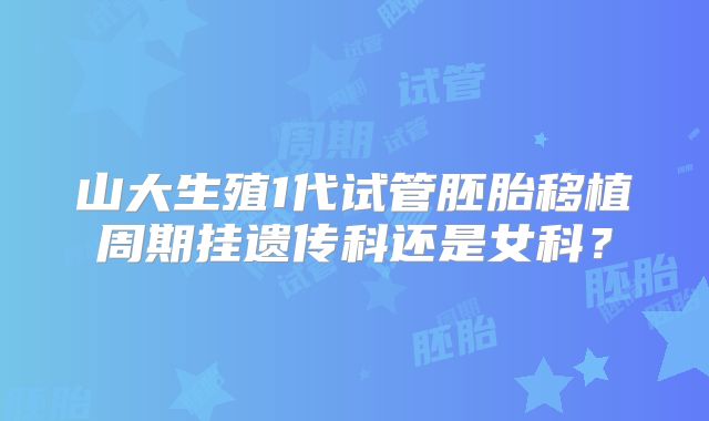 山大生殖1代试管胚胎移植周期挂遗传科还是女科？
