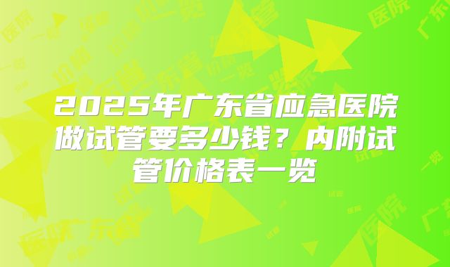 2025年广东省应急医院做试管要多少钱?内附试管价格表一览